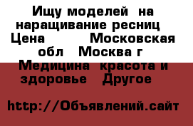 Ищу моделей, на наращивание ресниц › Цена ­ 500 - Московская обл., Москва г. Медицина, красота и здоровье » Другое   